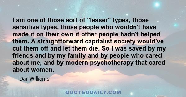 I am one of those sort of lesser types, those sensitive types, those people who wouldn't have made it on their own if other people hadn't helped them. A straightforward capitalist society would've cut them off and let