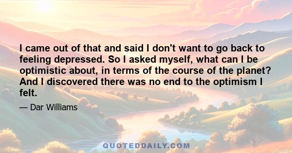 I came out of that and said I don't want to go back to feeling depressed. So I asked myself, what can I be optimistic about, in terms of the course of the planet? And I discovered there was no end to the optimism I felt.