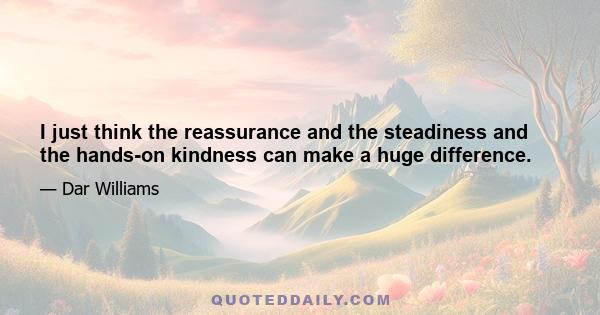 I just think the reassurance and the steadiness and the hands-on kindness can make a huge difference.