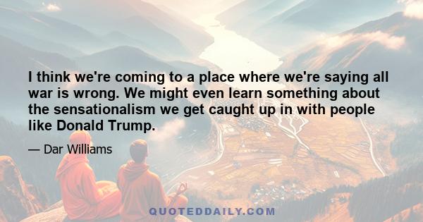 I think we're coming to a place where we're saying all war is wrong. We might even learn something about the sensationalism we get caught up in with people like Donald Trump.