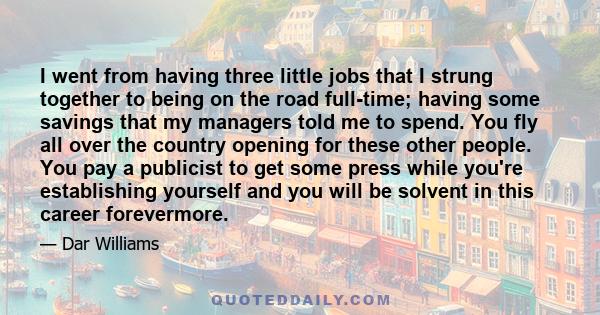 I went from having three little jobs that I strung together to being on the road full-time; having some savings that my managers told me to spend. You fly all over the country opening for these other people. You pay a