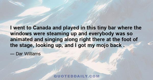 I went to Canada and played in this tiny bar where the windows were steaming up and everybody was so animated and singing along right there at the foot of the stage, looking up, and I got my mojo back .