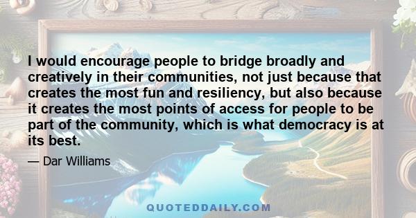 I would encourage people to bridge broadly and creatively in their communities, not just because that creates the most fun and resiliency, but also because it creates the most points of access for people to be part of