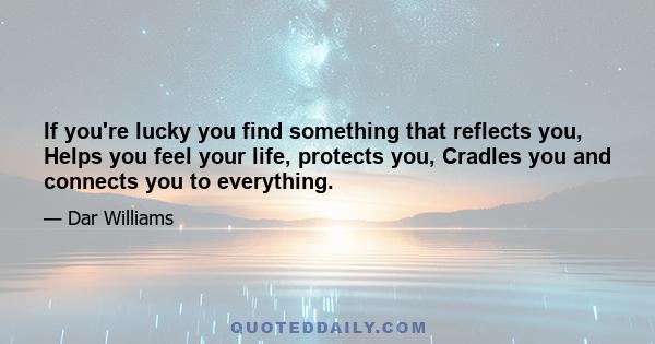 If you're lucky you find something that reflects you, Helps you feel your life, protects you, Cradles you and connects you to everything.