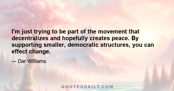 I'm just trying to be part of the movement that decentralizes and hopefully creates peace. By supporting smaller, democratic structures, you can effect change.