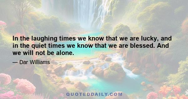 In the laughing times we know that we are lucky, and in the quiet times we know that we are blessed. And we will not be alone.