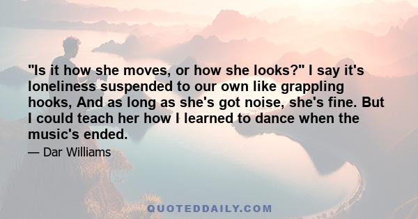 Is it how she moves, or how she looks? I say it's loneliness suspended to our own like grappling hooks, And as long as she's got noise, she's fine. But I could teach her how I learned to dance when the music's ended.