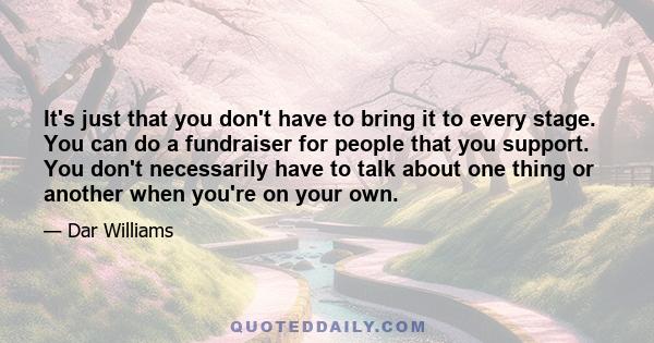 It's just that you don't have to bring it to every stage. You can do a fundraiser for people that you support. You don't necessarily have to talk about one thing or another when you're on your own.