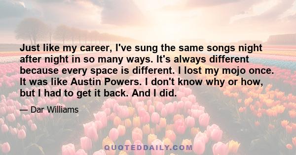 Just like my career, I've sung the same songs night after night in so many ways. It's always different because every space is different. I lost my mojo once. It was like Austin Powers. I don't know why or how, but I had 