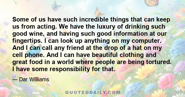 Some of us have such incredible things that can keep us from acting. We have the luxury of drinking such good wine, and having such good information at our fingertips. I can look up anything on my computer. And I can