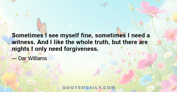 Sometimes I see myself fine, sometimes I need a witness. And I like the whole truth, but there are nights I only need forgiveness.