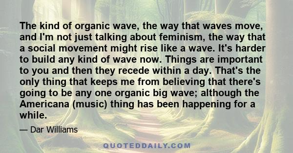 The kind of organic wave, the way that waves move, and I'm not just talking about feminism, the way that a social movement might rise like a wave. It's harder to build any kind of wave now. Things are important to you