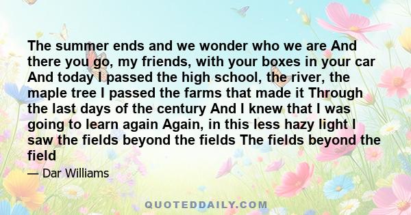 The summer ends and we wonder who we are And there you go, my friends, with your boxes in your car And today I passed the high school, the river, the maple tree I passed the farms that made it Through the last days of