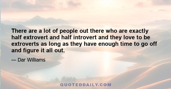 There are a lot of people out there who are exactly half extrovert and half introvert and they love to be extroverts as long as they have enough time to go off and figure it all out.