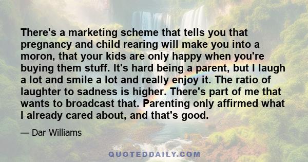 There's a marketing scheme that tells you that pregnancy and child rearing will make you into a moron, that your kids are only happy when you're buying them stuff. It's hard being a parent, but I laugh a lot and smile a 