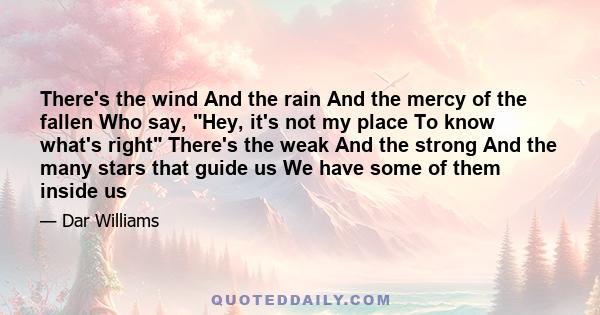 There's the wind And the rain And the mercy of the fallen Who say, Hey, it's not my place To know what's right There's the weak And the strong And the many stars that guide us We have some of them inside us