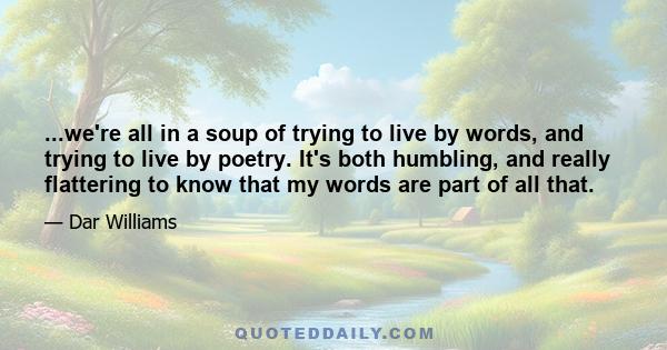 ...we're all in a soup of trying to live by words, and trying to live by poetry. It's both humbling, and really flattering to know that my words are part of all that.