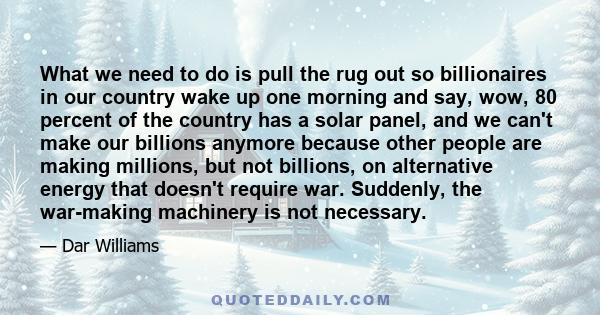 What we need to do is pull the rug out so billionaires in our country wake up one morning and say, wow, 80 percent of the country has a solar panel, and we can't make our billions anymore because other people are making 