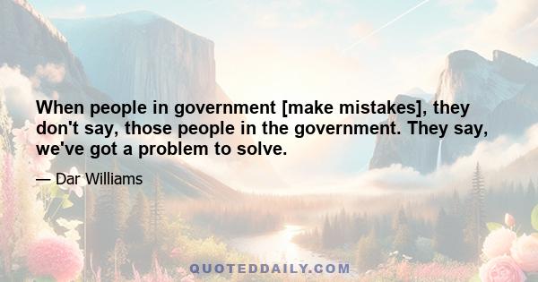 When people in government [make mistakes], they don't say, those people in the government. They say, we've got a problem to solve.