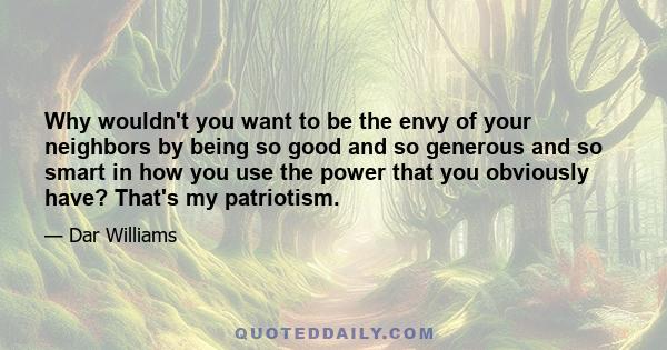 Why wouldn't you want to be the envy of your neighbors by being so good and so generous and so smart in how you use the power that you obviously have? That's my patriotism.