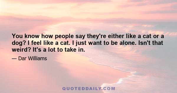 You know how people say they're either like a cat or a dog? I feel like a cat. I just want to be alone. Isn't that weird? It's a lot to take in.