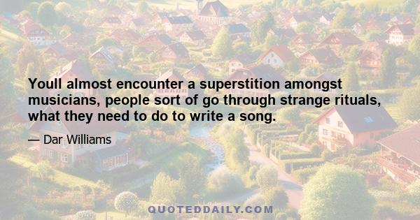 Youll almost encounter a superstition amongst musicians, people sort of go through strange rituals, what they need to do to write a song.