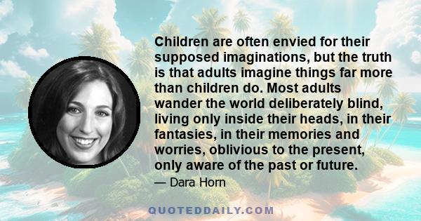 Children are often envied for their supposed imaginations, but the truth is that adults imagine things far more than children do. Most adults wander the world deliberately blind, living only inside their heads, in their 