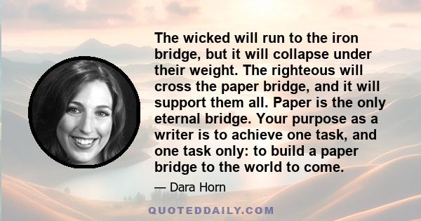 The wicked will run to the iron bridge, but it will collapse under their weight. The righteous will cross the paper bridge, and it will support them all. Paper is the only eternal bridge. Your purpose as a writer is to