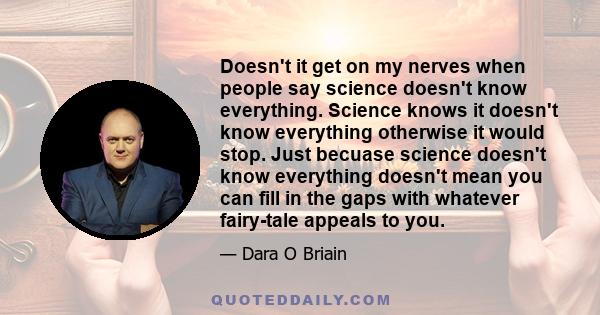 Doesn't it get on my nerves when people say science doesn't know everything. Science knows it doesn't know everything otherwise it would stop. Just becuase science doesn't know everything doesn't mean you can fill in