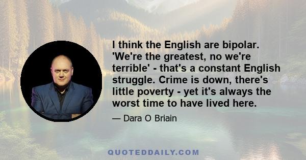 I think the English are bipolar. 'We're the greatest, no we're terrible' - that's a constant English struggle. Crime is down, there's little poverty - yet it's always the worst time to have lived here.