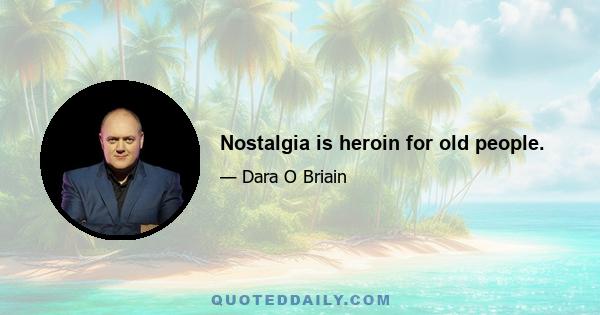 Nostalgia is heroin for old people.