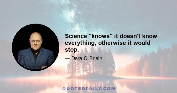 Science knows it doesn't know everything, otherwise it would stop.