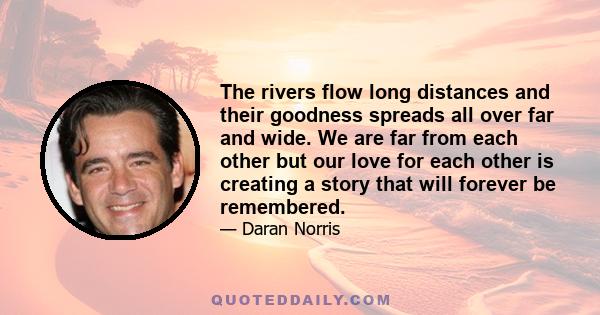 The rivers flow long distances and their goodness spreads all over far and wide. We are far from each other but our love for each other is creating a story that will forever be remembered.