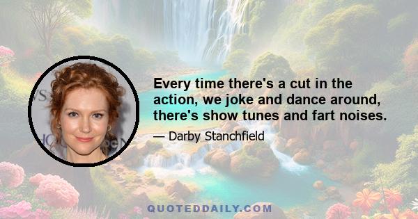 Every time there's a cut in the action, we joke and dance around, there's show tunes and fart noises.