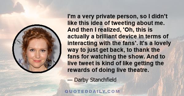 I'm a very private person, so I didn't like this idea of tweeting about me. And then I realized, 'Oh, this is actually a brilliant device in terms of interacting with the fans'. It's a lovely way to just get back, to