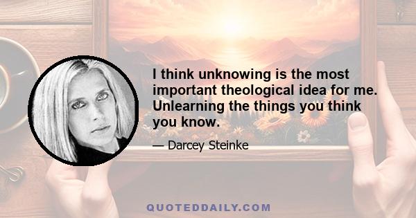 I think unknowing is the most important theological idea for me. Unlearning the things you think you know.