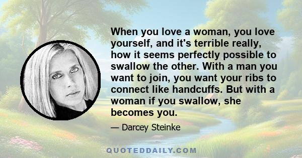 When you love a woman, you love yourself, and it's terrible really, how it seems perfectly possible to swallow the other. With a man you want to join, you want your ribs to connect like handcuffs. But with a woman if