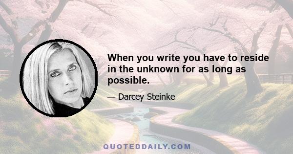 When you write you have to reside in the unknown for as long as possible.