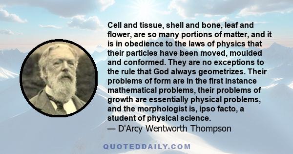 Cell and tissue, shell and bone, leaf and flower, are so many portions of matter, and it is in obedience to the laws of physics that their particles have been moved, moulded and conformed. They are no exceptions to the