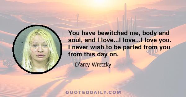 You have bewitched me, body and soul, and I love...I love...I love you. I never wish to be parted from you from this day on.