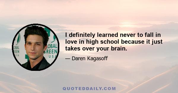 I definitely learned never to fall in love in high school because it just takes over your brain.