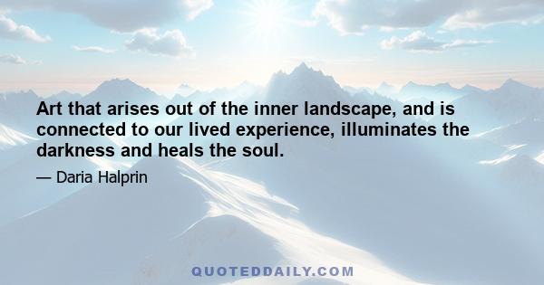 Art that arises out of the inner landscape, and is connected to our lived experience, illuminates the darkness and heals the soul.