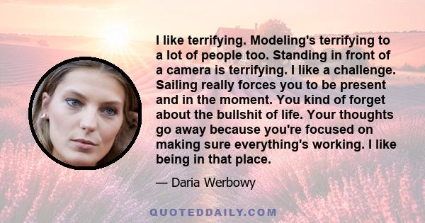 I like terrifying. Modeling's terrifying to a lot of people too. Standing in front of a camera is terrifying. I like a challenge. Sailing really forces you to be present and in the moment. You kind of forget about the