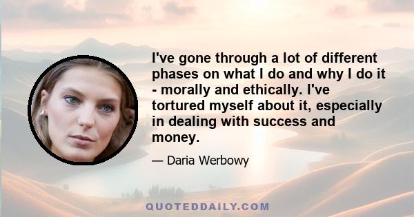 I've gone through a lot of different phases on what I do and why I do it - morally and ethically. I've tortured myself about it, especially in dealing with success and money.