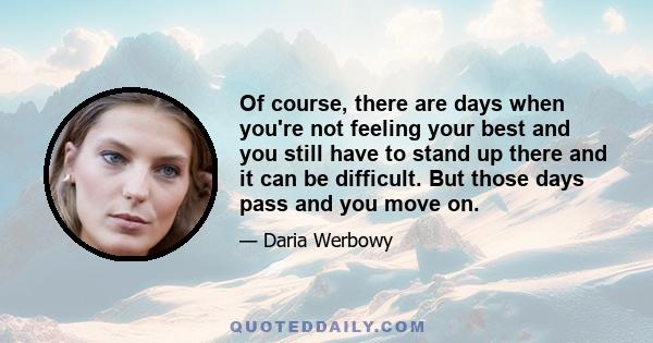 Of course, there are days when you're not feeling your best and you still have to stand up there and it can be difficult. But those days pass and you move on.