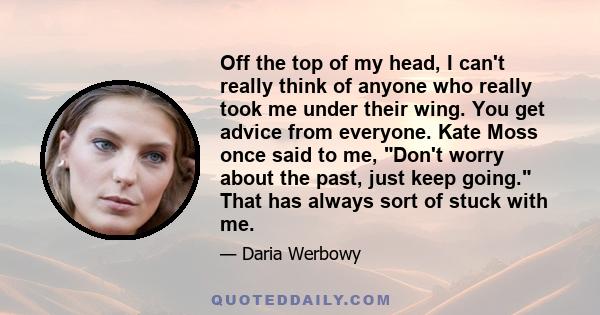 Off the top of my head, I can't really think of anyone who really took me under their wing. You get advice from everyone. Kate Moss once said to me, Don't worry about the past, just keep going. That has always sort of