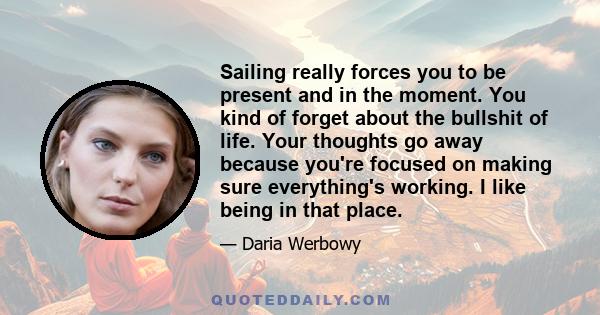 Sailing really forces you to be present and in the moment. You kind of forget about the bullshit of life. Your thoughts go away because you're focused on making sure everything's working. I like being in that place.