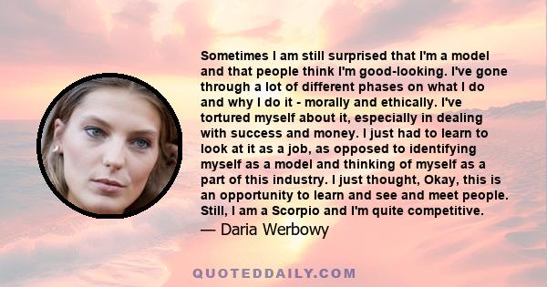 Sometimes I am still surprised that I'm a model and that people think I'm good-looking. I've gone through a lot of different phases on what I do and why I do it - morally and ethically. I've tortured myself about it,