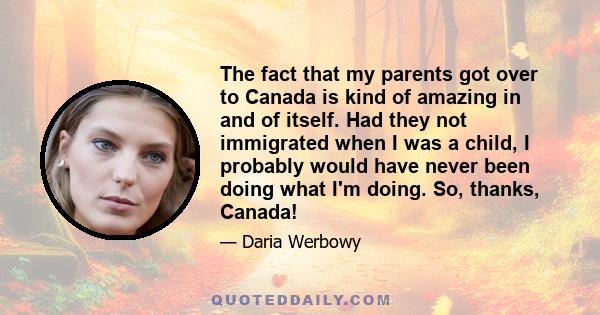 The fact that my parents got over to Canada is kind of amazing in and of itself. Had they not immigrated when I was a child, I probably would have never been doing what I'm doing. So, thanks, Canada!