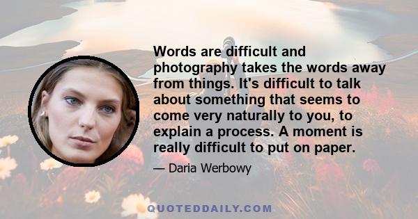 Words are difficult and photography takes the words away from things. It's difficult to talk about something that seems to come very naturally to you, to explain a process. A moment is really difficult to put on paper.